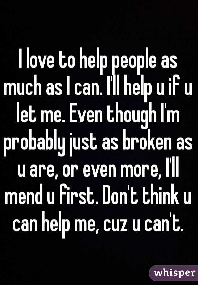 I love to help people as much as I can. I'll help u if u let me. Even though I'm probably just as broken as u are, or even more, I'll mend u first. Don't think u can help me, cuz u can't. 