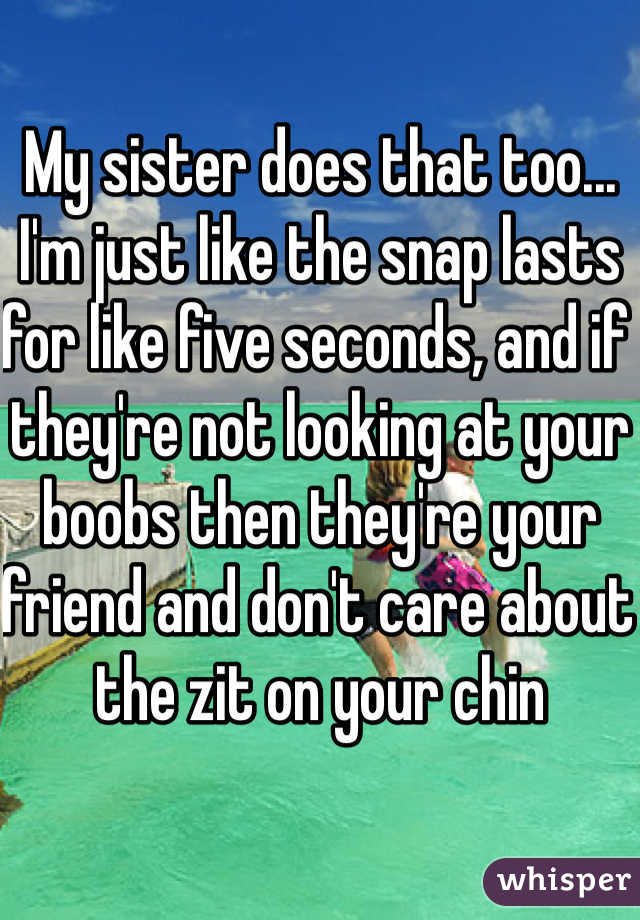 My sister does that too... I'm just like the snap lasts for like five seconds, and if they're not looking at your boobs then they're your friend and don't care about the zit on your chin 