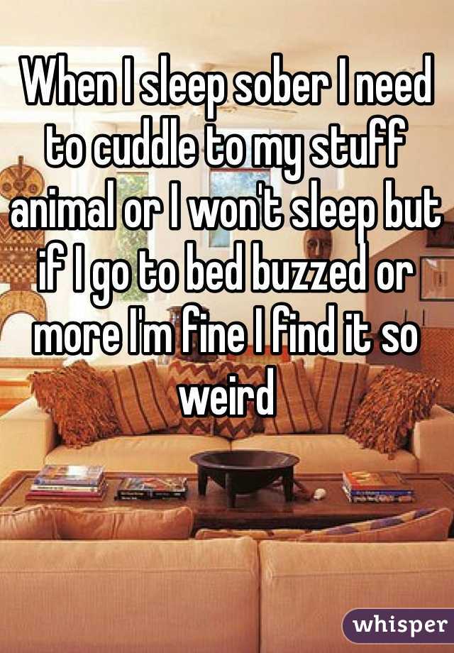 When I sleep sober I need to cuddle to my stuff animal or I won't sleep but if I go to bed buzzed or more I'm fine I find it so weird 