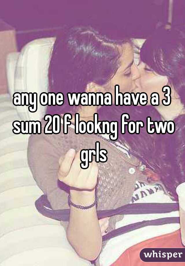 any one wanna have a 3 sum 20 f lookng for two grls