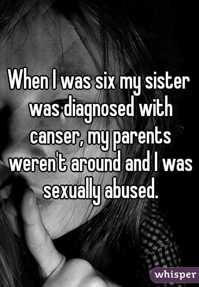 When I was six my sister was diagnosed with canser, my parents weren't around and I was sexually abused.