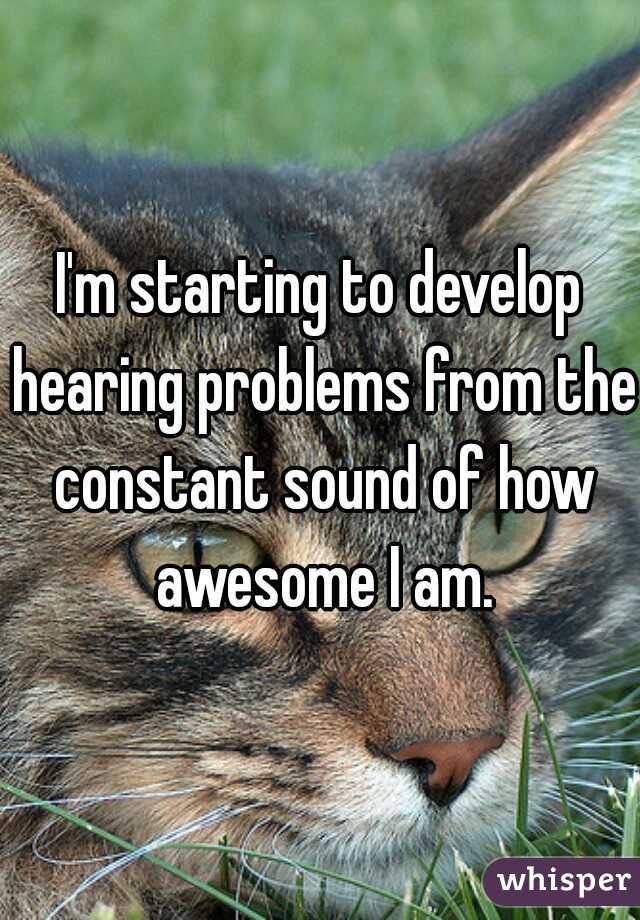 I'm starting to develop hearing problems from the constant sound of how awesome I am.