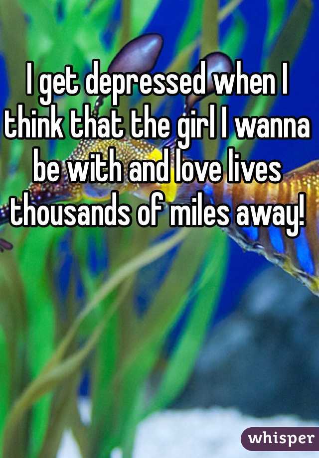 I get depressed when I think that the girl I wanna be with and love lives thousands of miles away!
