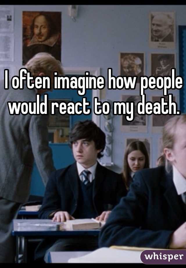 I often imagine how people would react to my death.