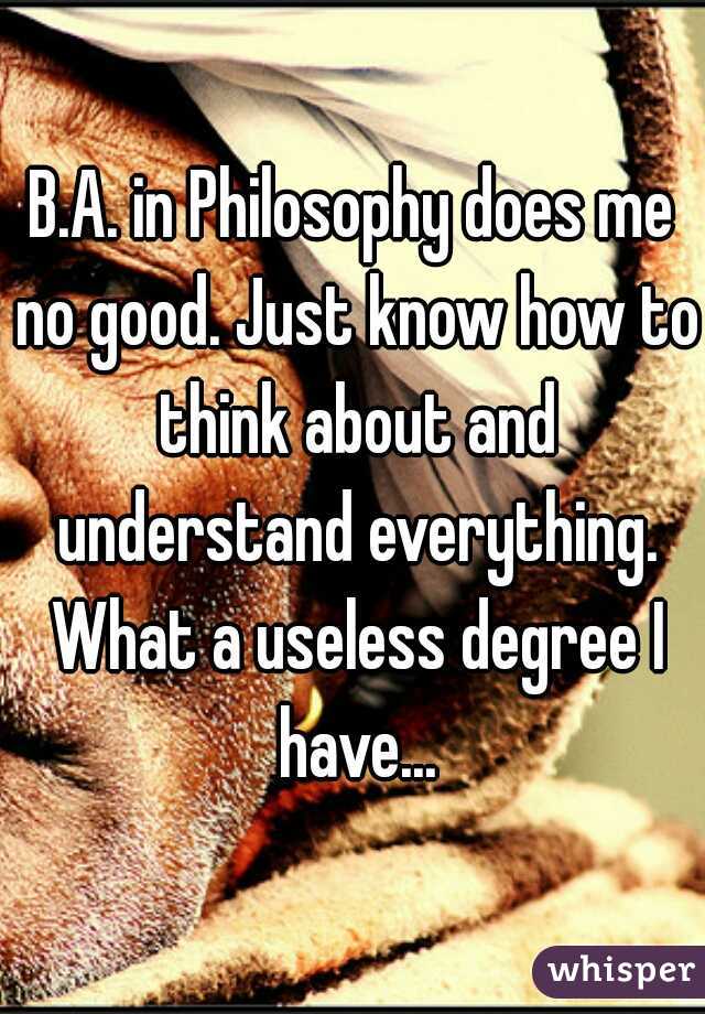 B.A. in Philosophy does me no good. Just know how to think about and understand everything. What a useless degree I have...