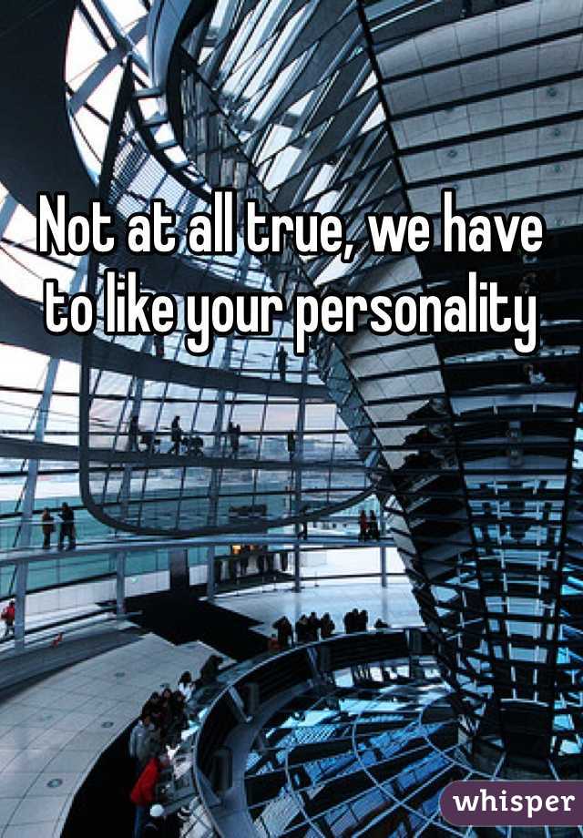 Not at all true, we have to like your personality 