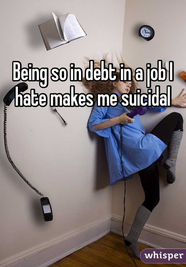 Being so in debt in a job I hate makes me suicidal 