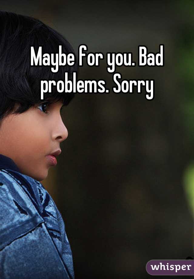 Maybe for you. Bad problems. Sorry