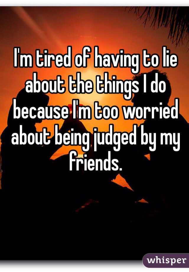 I'm tired of having to lie about the things I do because I'm too worried about being judged by my friends. 