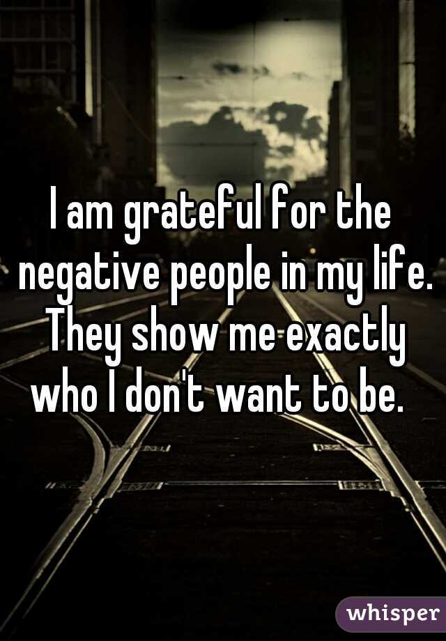 I am grateful for the negative people in my life. They show me exactly who I don't want to be.  