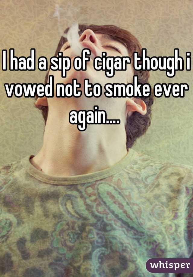 I had a sip of cigar though i vowed not to smoke ever again.... 