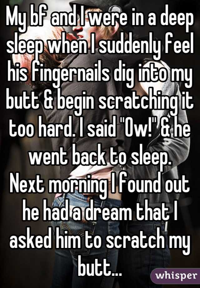 My bf and I were in a deep sleep when I suddenly feel his fingernails dig into my butt & begin scratching it too hard. I said "Ow!" & he went back to sleep.
Next morning I found out he had a dream that I asked him to scratch my butt...