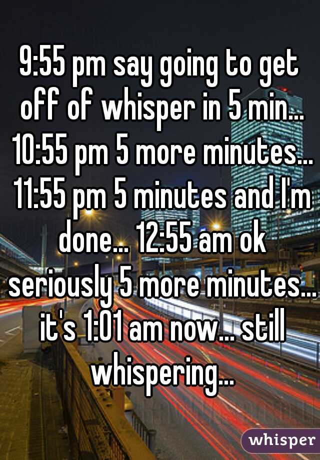 9:55 pm say going to get off of whisper in 5 min... 10:55 pm 5 more minutes... 11:55 pm 5 minutes and I'm done... 12:55 am ok seriously 5 more minutes... it's 1:01 am now... still whispering...