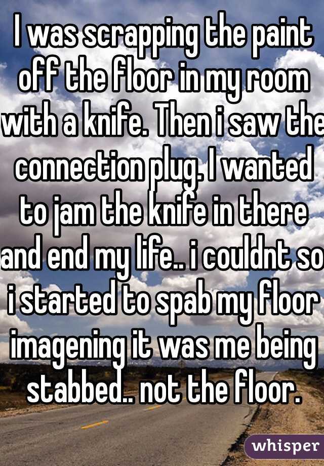 I was scrapping the paint off the floor in my room with a knife. Then i saw the connection plug. I wanted to jam the knife in there and end my life.. i couldnt so i started to spab my floor imagening it was me being stabbed.. not the floor. 