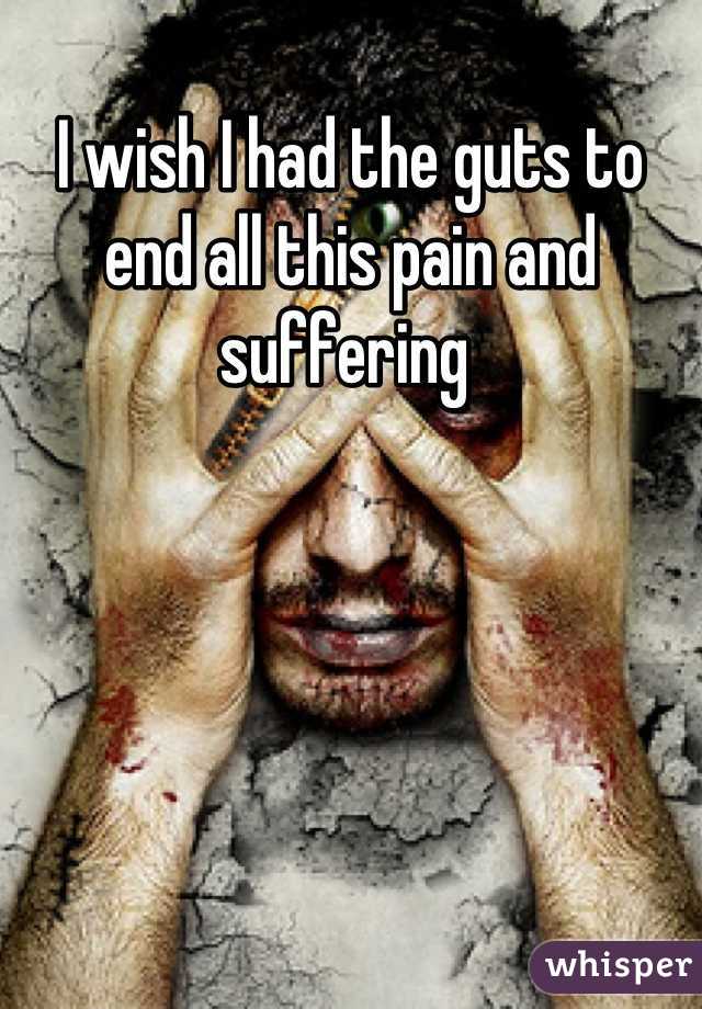 I wish I had the guts to end all this pain and suffering 