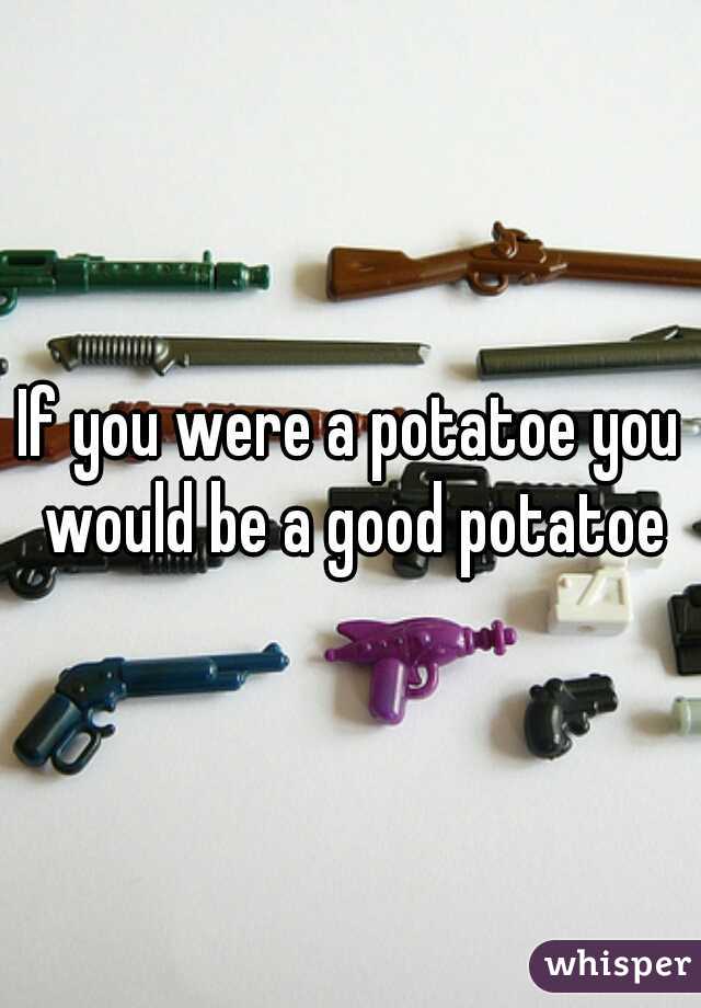 If you were a potatoe you would be a good potatoe