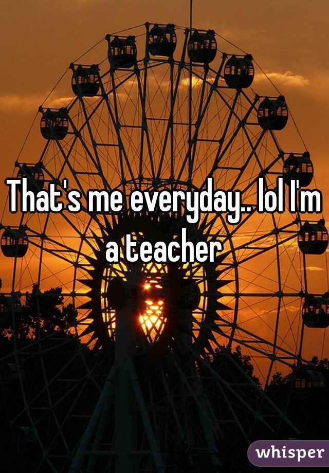 That's me everyday.. lol I'm a teacher 