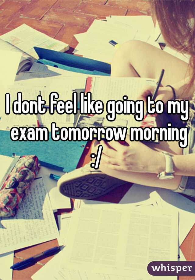 I dont feel like going to my exam tomorrow morning :/ 