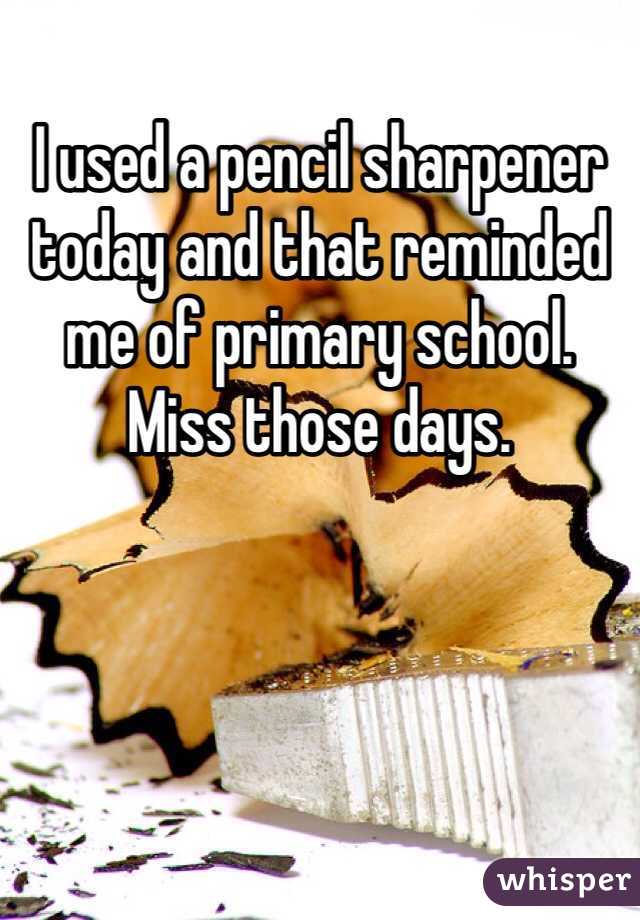 I used a pencil sharpener today and that reminded me of primary school. Miss those days.