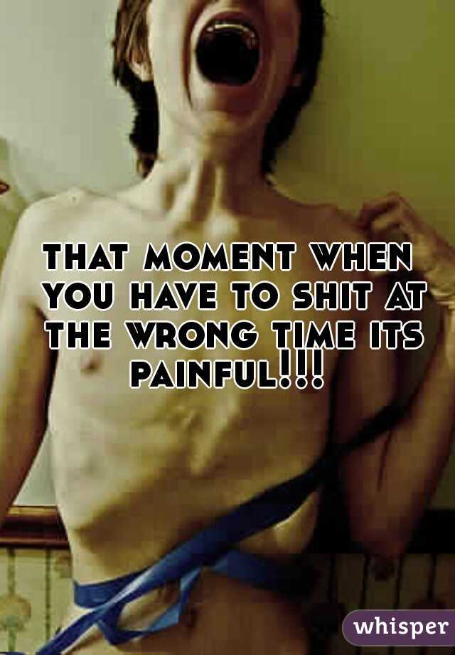 that moment when you have to shit at the wrong time its painful!!! 
