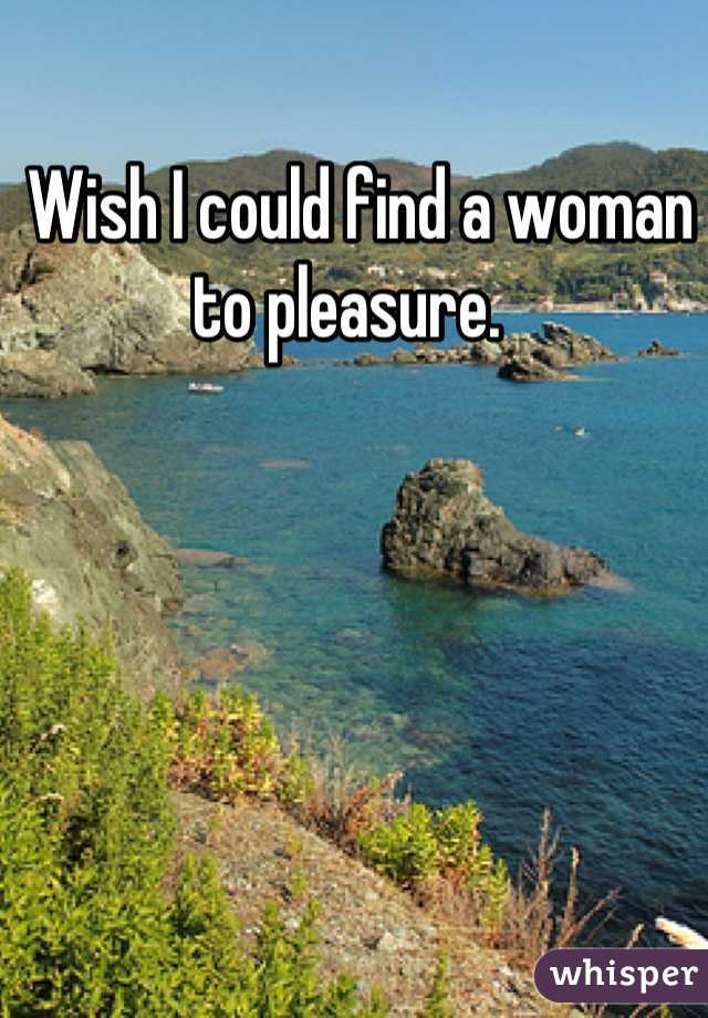  Wish I could find a woman to pleasure. 