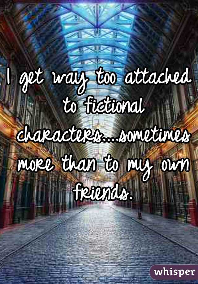 I get way too attached to fictional characters....sometimes more than to my own friends.