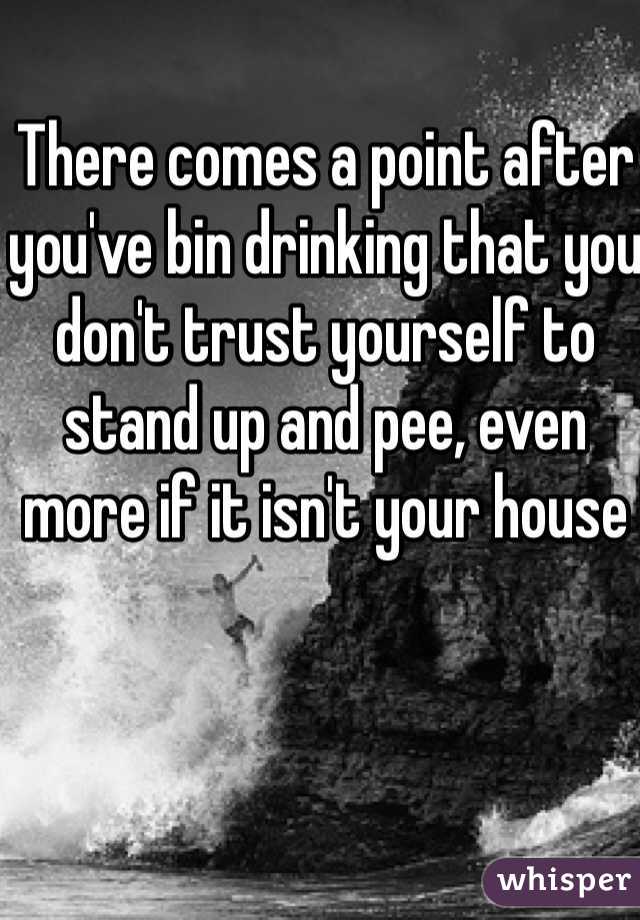 There comes a point after you've bin drinking that you don't trust yourself to stand up and pee, even more if it isn't your house