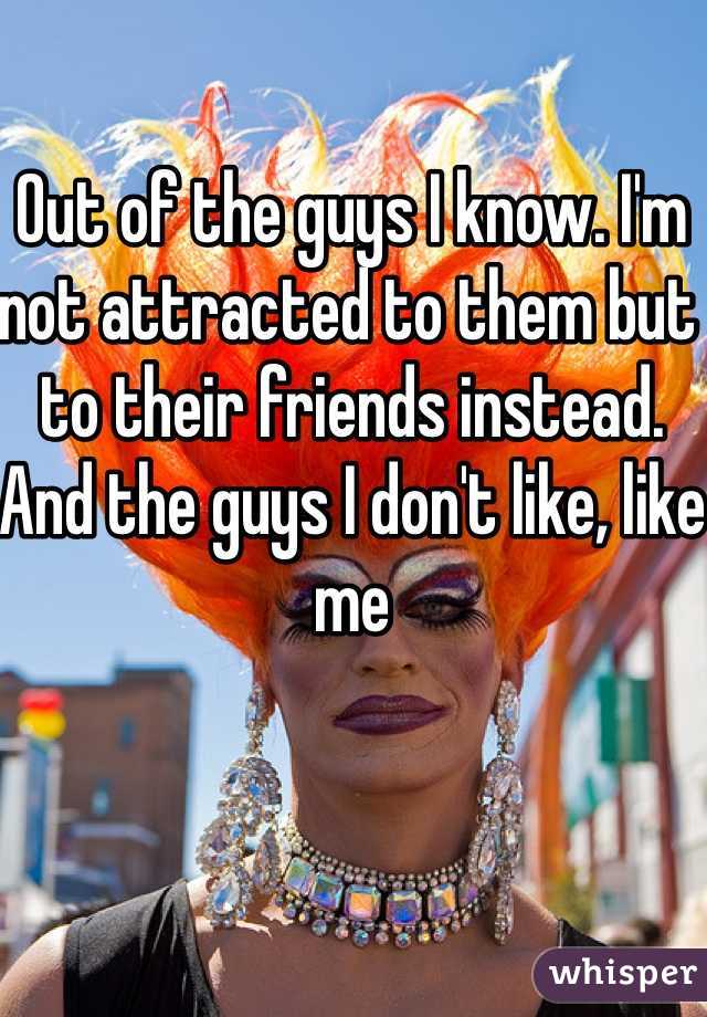 Out of the guys I know. I'm not attracted to them but to their friends instead. And the guys I don't like, like me 