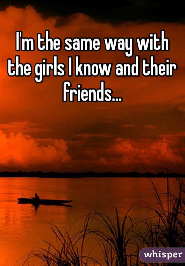 I'm the same way with the girls I know and their friends...