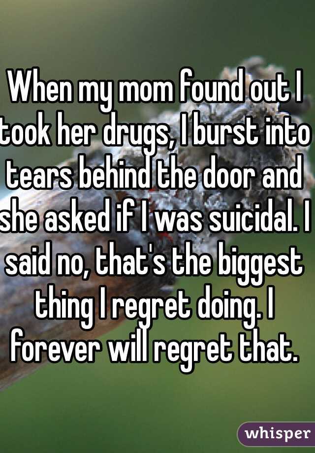When my mom found out I took her drugs, I burst into tears behind the door and she asked if I was suicidal. I said no, that's the biggest thing I regret doing. I forever will regret that.