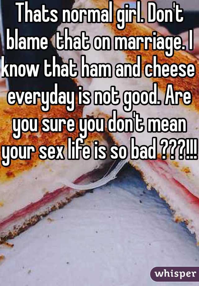 Thats normal girl. Don't blame  that on marriage. I know that ham and cheese everyday is not good. Are you sure you don't mean your sex life is so bad ???!!!