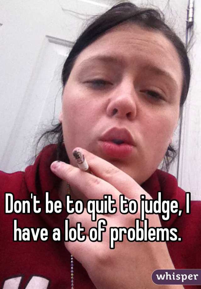 Don't be to quit to judge, I have a lot of problems. 