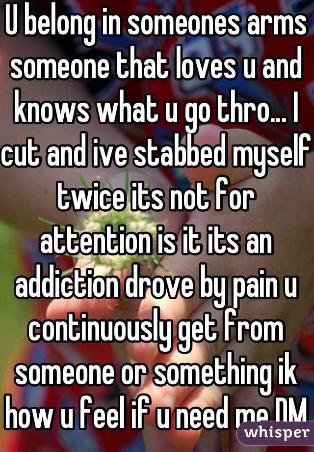 U belong in someones arms someone that loves u and knows what u go thro... I cut and ive stabbed myself twice its not for attention is it its an addiction drove by pain u continuously get from someone or something ik how u feel if u need me DM me 