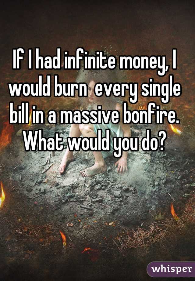 If I had infinite money, I would burn  every single bill in a massive bonfire. What would you do?
