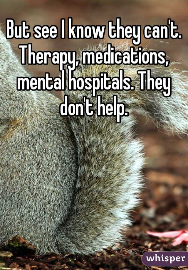 But see I know they can't. Therapy, medications, mental hospitals. They don't help. 
