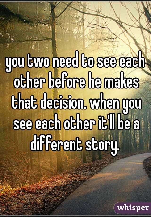 you two need to see each other before he makes that decision. when you see each other it'll be a different story. 