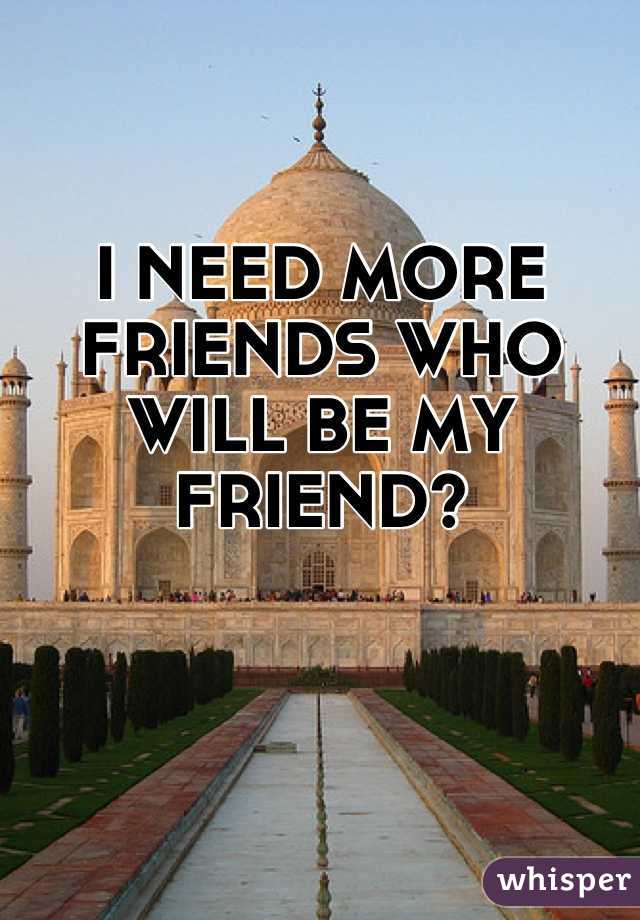 I NEED MORE FRIENDS WHO WILL BE MY FRIEND?