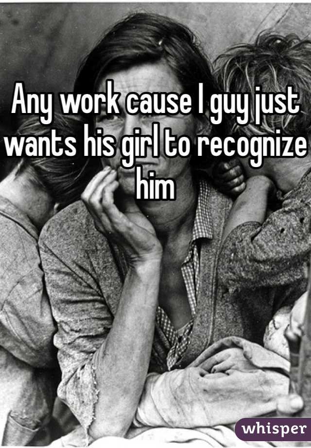 Any work cause I guy just wants his girl to recognize him 