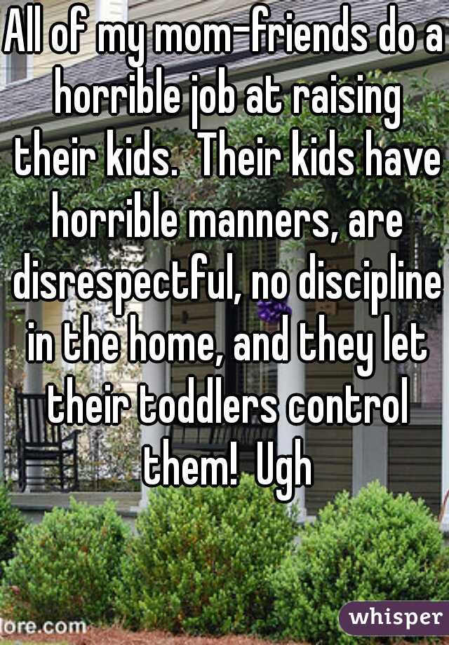 All of my mom-friends do a horrible job at raising their kids.  Their kids have horrible manners, are disrespectful, no discipline in the home, and they let their toddlers control them!  Ugh