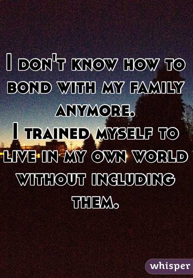 I don't know how to bond with my family anymore. 
I trained myself to live in my own world without including them. 