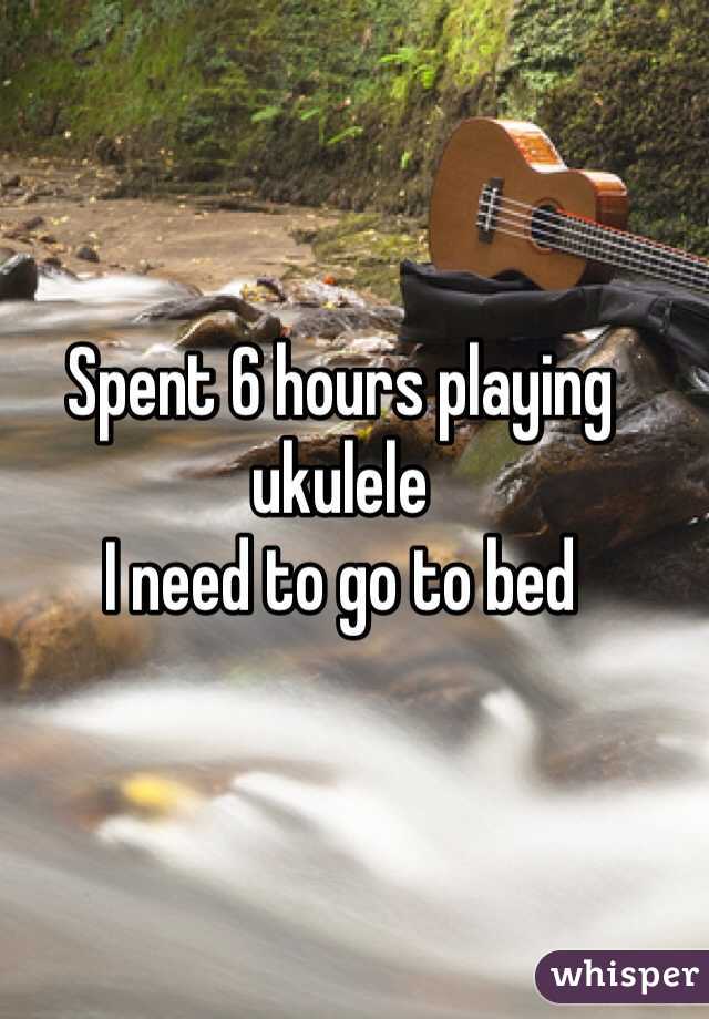Spent 6 hours playing ukulele
I need to go to bed 