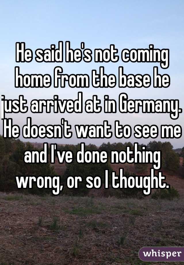 He said he's not coming home from the base he just arrived at in Germany. He doesn't want to see me and I've done nothing wrong, or so I thought.
