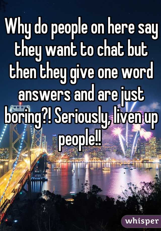 Why do people on here say they want to chat but then they give one word answers and are just boring?! Seriously, liven up people!! 