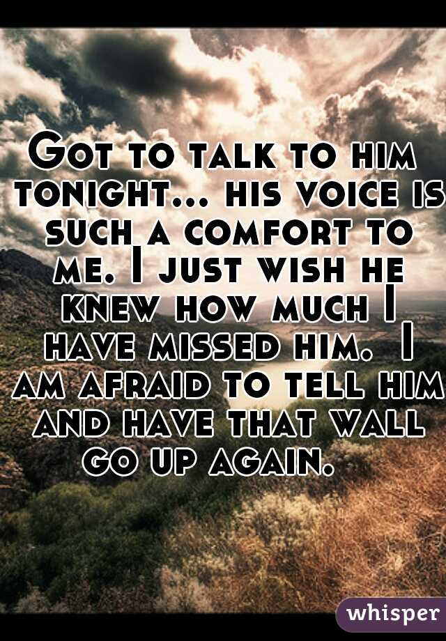 Got to talk to him tonight... his voice is such a comfort to me. I just wish he knew how much I have missed him.  I am afraid to tell him and have that wall go up again.   