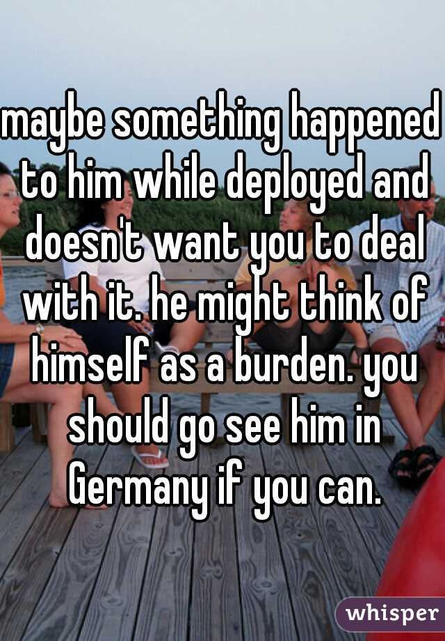 maybe something happened to him while deployed and doesn't want you to deal with it. he might think of himself as a burden. you should go see him in Germany if you can.