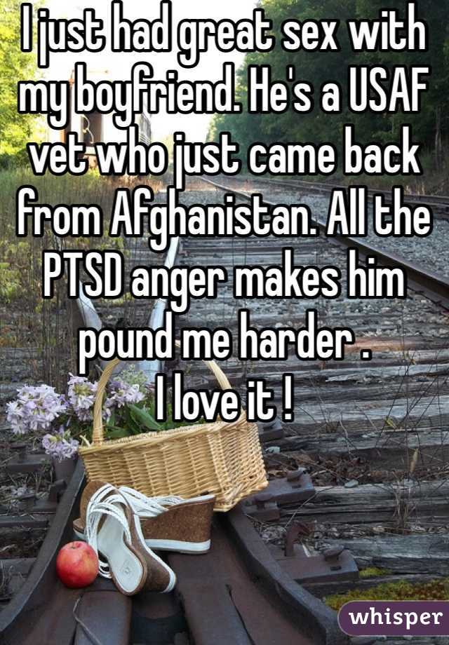 I just had great sex with my boyfriend. He's a USAF vet who just came back from Afghanistan. All the PTSD anger makes him pound me harder . 
I love it ! 