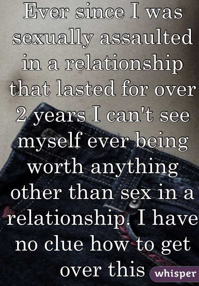 Ever since I was sexually assaulted in a relationship that lasted for over 2 years I can't see myself ever being worth anything other than sex in a relationship. I have no clue how to get over this