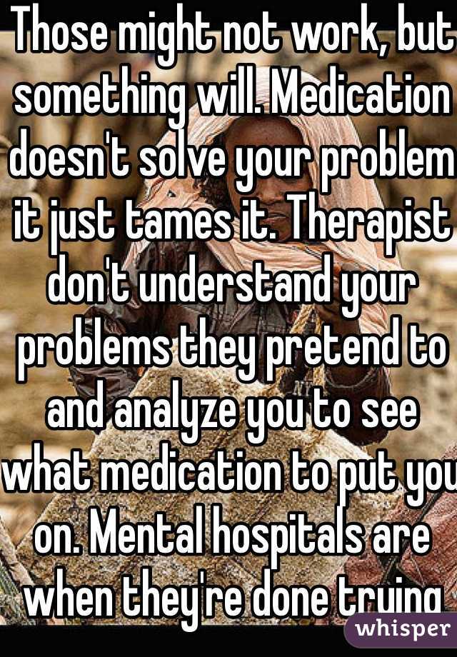 Those might not work, but something will. Medication doesn't solve your problem it just tames it. Therapist don't understand your problems they pretend to and analyze you to see what medication to put you on. Mental hospitals are when they're done trying