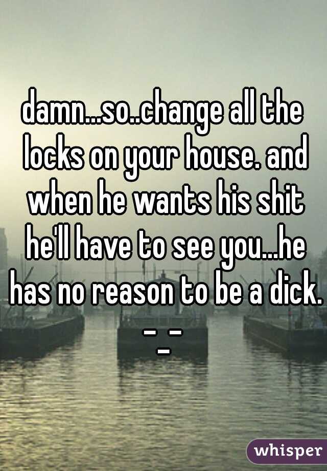damn...so..change all the locks on your house. and when he wants his shit he'll have to see you...he has no reason to be a dick. -_- 