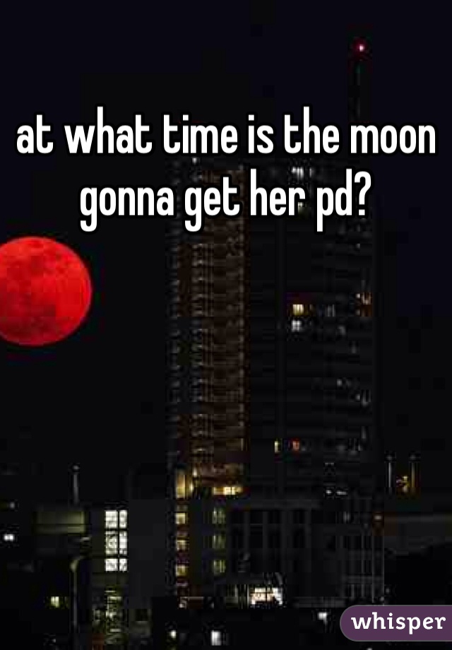 at what time is the moon gonna get her pd? 